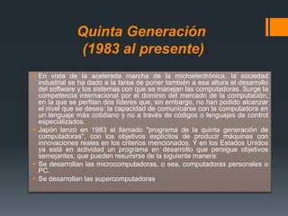 Quinta Generación
(1983 al presente)
 En vista de la acelerada marcha de la microelectrónica, la sociedad
industrial se ha dado a la tarea de poner también a esa altura el desarrollo
del software y los sistemas con que se manejan las computadoras. Surge la
competencia internacional por el dominio del mercado de la computación,
en la que se perfilan dos líderes que, sin embargo, no han podido alcanzar
el nivel que se desea: la capacidad de comunicarse con la computadora en
un lenguaje más cotidiano y no a través de códigos o lenguajes de control
especializados.
 Japón lanzó en 1983 el llamado "programa de la quinta generación de
computadoras", con los objetivos explícitos de producir máquinas con
innovaciones reales en los criterios mencionados. Y en los Estados Unidos
ya está en actividad un programa en desarrollo que persigue objetivos
semejantes, que pueden resumirse de la siguiente manera:
 Se desarrollan las microcomputadoras, o sea, computadoras personales o
PC.
 Se desarrollan las supercomputadoras
 