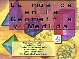 La música en la Geometría y Medida   Jennifer Alonso Galnares Nuria Cecos Rodil Virginia Anaís Martínez Baílez María Martínez García Cintia González Pintor Purificación Rodríguez Estévez 