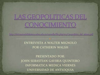 ENTREVISTA A WALTER MIGNOLO POR CATHERIN WALSH PRESENTADO POR:  JOHN SEBASTIAN GAVIRIA QUINTERO  INFORMATICA MEDICA VIERNES UNIVERSIDAD DE ANTIOQUIA LAS GEOPOLITICAS DEL CONOCIMIENTOhttp://formacionbiblioteca.udea.edu.co/moodle/file.php/103/Geopolitica_del_saber1.pdf 