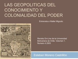 LAS GEOPOLITICAS DEL CONOCIMIENTO Y COLONIALIDAD DEL PODER Entrevista a Walter Mignolo Revista On-Line de la Universidad Bolivariana de Chile. Volumen 1. Numero 4 2003 Esteban Moreno Castrillón 