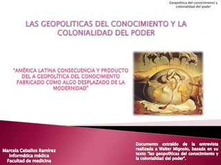 LAS GEOPOLITICAS DEL CONOCIMIENTO Y LA COLONIALIDAD DEL PODER Geopolítica del conocimiento y colonialidad del poder “América latina consecuencia y producto del a geopolítica del conocimiento fabricado como algo desplazado de la modernidad” Documento extraído de la entrevista realizada a Walter Mignolo, basada en su texto “las geopolíticas del conocimiento y la colonialidad del poder”. Marcela Ceballos Ramírez Informática médica Facultad de medicina 