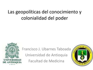 Las geopolíticas del conocimiento y colonialidad del poder Francisco J. Ubarnes Taboada  Universidad de Antioquia Facultad de Medicina   