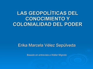 LAS GEOPOLÍTICAS DEL CONOCIMIENTO Y COLONIALIDAD DEL PODER Erika Marcela Vélez Sepúlveda Basado en entrevista a Walter Mignolo 