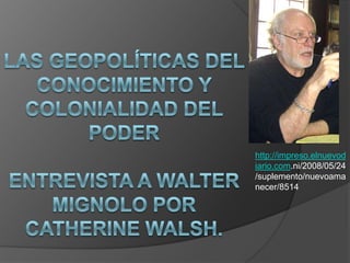 LAS GEOPOLÍTICAS DEL CONOCIMIENTO Y COLONIALIDAD DEL PODEREntrevista a Walter Mignolo por Catherine Walsh. http://impreso.elnuevodiario.com.ni/2008/05/24/suplemento/nuevoamanecer/8514 