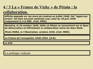 4 / 3 La « France de Vichy » de Pétain : la collaboration. Affiche apposée sur les murs de Londres en juillet 1940. Cet "appel aux armes" est bien souvent confondu avec celui du 18 juin 1940 uniquement lu à la BBC. (Coll. MRN).  Montoire, le 24 octobre 1940, Hitler et Pétain se rencontrent sur la ligne de démarcation et officialisent la collaboration entre les deux Etats. Photo NORA, in l'Illustration, octobre 1940. (Coll. MRN).   La France de l'occupation 1940-1944. (D.R).   La politique vichyste Le STO 