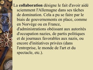 La  collaboration  désigne le fait d'avoir aidé sciemment l'Allemagne dans ses tâches de domination. Cela a pu se faire par le biais de gouvernements en place, comme en Norvège ou en France, d'administrations obéissant aux autorités d'occupation nazies, de partis politiques et de journaux favorables aux nazis, ou encore d'initiatives privées (dans l'entreprise, le monde de l'art et du spectacle, etc.).  