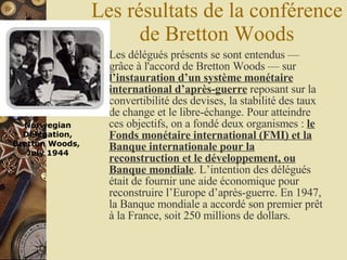 Les résultats de la conférence de Bretton Woods Les délégués présents se sont entendus — grâce à l'accord de Bretton Woods — sur  l’instauration d’un système monétaire international d’après-guerre  reposant sur la convertibilité des devises, la stabilité des taux de change et le libre-échange. Pour atteindre ces objectifs, on a fondé deux organismes :  le Fonds monétaire international (FMI) et la Banque internationale pour la reconstruction et le développement, ou Banque mondiale . L’intention des délégués était de fournir une aide économique pour reconstruire l’Europe d’après-guerre. En 1947, la Banque mondiale a accordé son premier prêt à la France, soit 250 millions de dollars. Norwegian Delegation, Bretton Woods,  July 1944                                                 