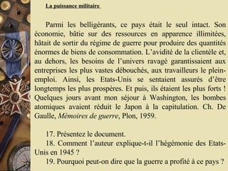La puissance militaire  Parmi les belligérants, ce pays était le seul intact. Son économie, bâtie sur des ressources en apparence illimitées, hâtait de sortir du régime de guerre pour produire des quantités énormes de biens de consommation. L’avidité de la clientèle et, au dehors, les besoins de l’univers ravagé garantissaient aux entreprises les plus vastes débouchés, aux travailleurs le plein-emploi. Ainsi, les Etats-Unis se sentaient assurés d’être longtemps les plus prospères. Et puis, ils étaient les plus forts ! Quelques jours avant mon séjour à Washington, les bombes atomiques avaient réduit le Japon à la capitulation. Ch. De Gaulle,  Mémoires de guerre , Plon, 1959.  17. Présentez le document.  18. Comment l’auteur explique-t-il l’hégémonie des Etats-Unis en 1945 ?  19. Pourquoi peut-on dire que la guerre a profité à ce pays ?  