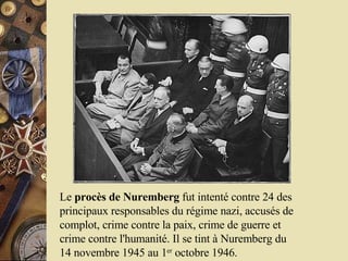 Le  procès de Nuremberg  fut intenté contre 24 des principaux responsables du régime nazi, accusés de complot, crime contre la paix, crime de guerre et crime contre l'humanité. Il se tint à Nuremberg du 14 novembre 1945 au 1 er  octobre 1946. 