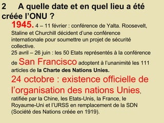2  A quelle date et en quel lieu a été créée l’ONU ? 1945.   4 – 11 février : conférence de Yalta. Roosevelt, Staline et Churchill décident d’une conférence internationale pour soumettre un projet de sécurité collective.  25 avril – 26 juin : les 50 Etats représentés à la conférence de  San Francisco  adoptent à l’unanimité les 111 articles de  la Charte des Nations Unies.  24 octobre : existence officielle de l’organisation des nations Unies , ratifiée par la Chine, les Etats-Unis, la France, le Royaume-Uni et l’URSS en remplacement de la SDN (Société des Nations créée en 1919).  