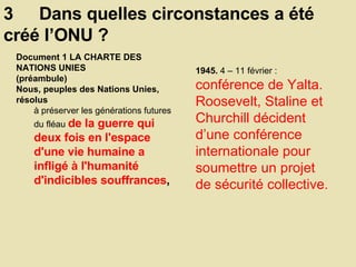 3  Dans quelles circonstances a été créé l’ONU ? 1945.  4 – 11 février :  conférence de Yalta. Roosevelt, Staline et Churchill décident d’une conférence internationale pour soumettre un projet de sécurité collective.  Document 1 LA CHARTE DES NATIONS UNIES  (préambule)  Nous, peuples des Nations Unies, résolus  à préserver les générations futures du fléau  de la guerre qui deux fois en l'espace d'une vie humaine a infligé à l'humanité d'indicibles souffrances ,   