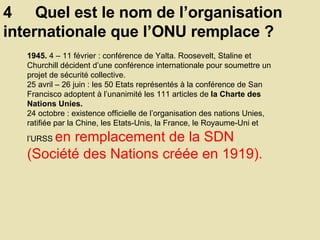 4  Quel est le nom de l’organisation internationale que l’ONU remplace ?  1945.  4 – 11 février : conférence de Yalta. Roosevelt, Staline et Churchill décident d’une conférence internationale pour soumettre un projet de sécurité collective.  25 avril – 26 juin : les 50 Etats représentés à la conférence de San Francisco adoptent à l’unanimité les 111 articles de  la Charte des Nations Unies.  24 octobre : existence officielle de l’organisation des nations Unies, ratifiée par la Chine, les Etats-Unis, la France, le Royaume-Uni et l’URSS  en remplacement de la SDN (Société des Nations créée en 1919).  