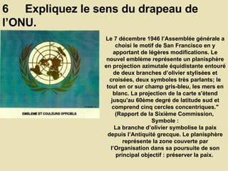 6  Expliquez le sens du drapeau de l’ONU.  Le 7 décembre 1946 l’Assemblée générale a choisi le motif de San Francisco en y apportant de légères modifications. Le nouvel emblème représente un planisphère en projection azimutale équidistante entouré de deux branches d’olivier stylisées et croisées, deux symboles très parlants; le tout en or sur champ gris-bleu, les mers en blanc. La projection de la carte s'étend jusqu'au 60ème degré de latitude sud et comprend cinq cercles concentriques." (Rapport de la Sixième Commission,  Symbole : La branche d’olivier symbolise la paix depuis l’Antiquité grecque. Le planisphère représente la zone couverte par l’Organisation dans sa poursuite de son principal objectif : préserver la paix.  