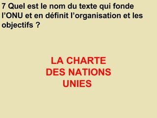 7 Quel est le nom du texte qui fonde l’ONU et en définit l’organisation et les objectifs ?  LA CHARTE DES NATIONS UNIES  
