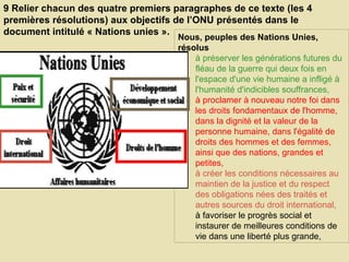 9 Relier chacun des quatre premiers paragraphes de ce texte (les 4 premières résolutions) aux objectifs de l’ONU présentés dans le document intitulé « Nations unies ».  Nous, peuples des Nations Unies, résolus  à préserver les générations futures du fléau de la guerre qui deux fois en l'espace d'une vie humaine a infligé à l'humanité d'indicibles souffrances,  à proclamer à nouveau notre foi dans les droits fondamentaux de l'homme, dans la dignité et la valeur de la personne humaine, dans l'égalité de droits des hommes et des femmes, ainsi que des nations, grandes et petites,  à créer les conditions nécessaires au maintien de la justice et du respect des obligations nées des traités et autres sources du droit international, à favoriser le progrès social et instaurer de meilleures conditions de vie dans une liberté plus grande,  
