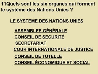 11Quels sont les six organes qui forment le système des Nations Unies ?  LE SYSTEME DES NATIONS UNIES   ASSEMBLEE GÉNÉRALE   CONSEIL DE SECURITÉ   SECRÉTARIAT   COUR INTERNATIONALE DE JUSTICE   CONSEIL DE TUTELLE   CONSEIL ÉCONOMIQUE ET SOCIAL   