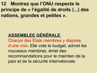 12 Montrez que l’ONU respecte le principe de « l’égalité de droits (...) des nations, grandes et petites ».  ASSEMBLEE GÉNÉRALE  Chacun des États membres y dispose d’une voix . Elle vote le budget, admet les nouveaux membres, émet des recommandations pour le maintien de la paix et de la sécurité internationale.  