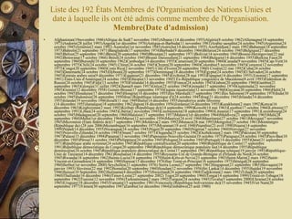 Liste des 192 États Membres de l'Organisation des Nations Unies et date à laquelle ils ont été admis comme membre de l'Organisation.  Membre(Date d'admission) Afghanistan(19novembre 1946)Afrique du Sud(7 novembre 1945)Albanie (14 décembre 1955)Algérie(8 octobre 1962)Allemagne(18 septembre 1973)Andorre(28 juillet 1993)Angola(1er décembre 1976)Antigua-et-Barbuda(11 novembre 1981)Arabie saoudite(24 octobre 1945)Argentine(24 octobre 1945)Arménie(2 mars 1992) Australie(1er novembre 1945)Autriche(14 décembre 1955) Azerbaïdjan(2 mars 1992)Bahamas(18 septembre 1973)Bahreïn(21 septembre 1971)Bangladesh(17 septembre 1974)Barbade(9 décembre 1966)Bélarus(24 octobre 1945)Belgique(27 décembre 1945)Belize(25 septembre 1981)Bénin(20 septembre 1960)Bhoutan(21 septembre 1971)Bolivie(14 novembre 1945)Bosnie-Herzégovine(22 mai 1992)Botswana(17 octobre 1966) Brésil(24 octobre 1945)Brunéi Darussalam(21 septembre 1984)Bulgarie(14 décembre 1955)Burkina Faso(20 septembre 1960)Burundi(18 septembre 1962)Cambodge(14 décembre 1955)Cameroun(20 septembre 1960)Canada(9 novembre 1945)Cap-Vert(16 septembre 1975)Chili(24 octobre 1945) Chine(24 octobre 1945)Chypre(20 septembre 1960)Colombie(5 novembre 1945)Comores(12 novembre 1975)Congo(20 septembre 1960)Costa Rica(2 novembre 1945) Côte d'Ivoire(20 septembre 1960) Croatie(22 mai 1992)Cuba(24 octobre 1945)Danemark(24 octobre 1945)Djibouti(20 septembre 1977)Dominique(18 décembre 1978)Égypte(24 octobre 1945)El Salvador(24 octobre 1945)Émirats arabes unis(9 décembre 1971)Équateur(21 décembre 1945)Érythrée(28 mai 1993)Espagne(14 décembre 1955) Estonie(17 septembre 1991) États-Unis d'Amérique(24 octobre 1945)Éthiopie(13 novembre 1945) Ex-République yougoslave de Macédoine(8 avril 1993)Fédération de Russie(24 octobre 1945)Fidji(13 octobre 1970)Finlande(14 décembre 1955)France(24 octobre 1945)Gabon(20 septembre 1960)Gambie(21 septembre 1965)Géorgie(31 juillet 1992)Ghana(8 mars 1957)Grèce(25 octobre 1945)Grenade(17 septembre 1974)Guatemala(21 novembre 1945)Guinée(12 décembre 1958) Guinée-Bissau(17 septembre 1974)Guinée équatoriale(12 novembre 1968)Guyana(20 septembre 1966)Haïti(24 octobre 1945)Honduras(17 décembre 1945)Hongrie(14 décembre 1955)Îles Marshall(17 septembre 1991)Îles Salomon(19 septembre 1978)Inde(30 octobre 1945)Indonésie(28 septembre 1950)Iran (République islamique d')(24 octobre 1945)Iraq(21 décembre 1945)Irlande(14 décembre 1955)Islande(19 novembre 1946)Israël(11 mai 1949)Italie(14 décembre 1955)Jamahiriya arabe libyenne (14 décembre 1955)Jamaïque(18 septembre 1962)Japon(18 décembre 1956)Jordanie(14 décembre 1955)Kazakhstan(2 mars 1992)Kenya(16 décembre 1963)Kirghizistan(2 mars 1992)Kiribati (République de)(14 septembre 1999)Koweït(14 mai 1963)Lesotho(17 octobre 1966)Lettonie(17 septembre 1991)Liban(24 octobre 1945)Libéria(2 novembre 1945)Liechtenstein(18 septembre 1990)Lituanie(17 septembre 1991)Luxembourg(24 octobre 1945)Madagascar(20 septembre 1960)Malaisie(17 septembre 1957)Malawi(1er décembre 1964)Maldives(21 septembre 1965)Mali(28 septembre 1960)Malte(1er décembre 1964)Maroc(12 novembre 1956)Maurice(24 avril 1968)Mauritanie(27 octobre 1961)Mexique(7 novembre 1945)Micronésie (Etats fédérés de)(17 septembre 1991)Moldova(2 mars 1992)Monaco(28 mai 1993)Mongolie(27 octobre 1961)Monténégro (République du) (28 juin 2006)Mozambique(16 septembre 1975)Myanmar(19 avril 1948)Namibie(23 avril 1990)Nauru(14 septembre 1999)Népal(14 décembre 1955)Nicaragua(24 octobre 1945)Niger(20 septembre 1960)Nigéria(7 octobre 1960)Norvège(27 novembre 1945)Nouvelle-Zélande(24 octobre 1945)Oman(7 octobre 1971)Ouganda(25 octobre 1962)Ouzbékistan(2 mars 1992)Pakistan(30 septembre 1947)Palaos(15 décembre 1994)Panama(13 novembre 1945)Papouasie-Nouvelle-Guinée(10 octobre 1975)Paraguay(24 octobre 1945)Pays-Bas(10 décembre 1945)Pérou(31 octobre 1945)Philippines(24 octobre 1945)Pologne(24 octobre 1945)Portugal(14 décembre 1955)Qatar(21 septembre 1971)République arabe syrienne(24 octobre 1945)République centrafricaine(20 septembre 1960)République de Corée(17 septembre 1991)République démocratique du Congo(20 septembre 1960)République démocratique populaire lao(14 décembre 1955)République dominicaine(24 octobre 1945)République populaire démocratique de Corée(17 septembre 1991)République tchèque(19 janvier 1993)République-Unie de Tanzanie(14 décembre 1961)Roumanie(14 décembre 1955)Royaume-Uni de Grande-Bretagne et d'Irlande du Nord(24 octobre 1945)Rwanda(18 septembre 1962)Sainte-Lucie(18 septembre 1979)Saint-Kitts-et-Nevis(23 septembre 1983)Saint-Marin(2 mars 1992)Saint-Vincent-et-Grenadines(16 septembre 1980)Samoa(15 décembre 1976)Sao Tomé-et-Principe(16 septembre 1975)Sénégal(28 septembre 1960)Serbie(1er novembre 2000) Seychelles(21 septembre 1976) Sierra Leone(27 septembre 1961)Singapour(21 septembre 1965)Slovaquie(19 janvier 1993) Slovénie(22 mai 1992)Somalie(20 septembre 1960)Soudan(12 novembre 1956)Sri Lanka(14 décembre 1955)Suède(19 novembre 1946)Suisse(10 Septembre 2002)Suriname(4 décembre 1975)Swaziland(24 septembre 1968)Tadjikistan(2 mars 1992)Tchad(20 septembre 1960)Thaïlande(16 décembre 1946)Timor-Leste(27 septembre 2002) Togo(20 septembre 1960)Tonga(14 septembre 1999)Trinité-et-Tobago(18 septembre 1962)Tunisie(12 novembre 1956)Turkménistan(2 mars 1992)Turquie(24 octobre 1945)Tuvalu(5 septembre 2000)Ukraine(24 octobre 1945)Uruguay(18 décembre 1945)Vanuatu(15 septembre 1981)Venezuela (République bolivarienne du)(15 novembre 1945)Viet Nam(20 septembre 1977)Yémen(30 septembre 1947)Zambie(1er décembre 1964)Zimbabwe(25 août 1980) 