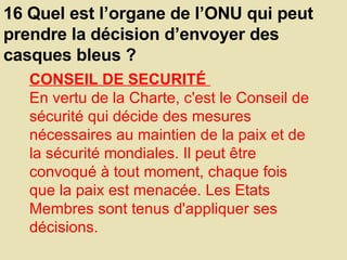 16 Quel est l’organe de l’ONU qui peut prendre la décision d’envoyer des casques bleus ?  CONSEIL DE SECURITÉ  En vertu de la Charte, c'est le Conseil de sécurité qui décide des mesures nécessaires au maintien de la paix et de la sécurité mondiales. Il peut être convoqué à tout moment, chaque fois que la paix est menacée. Les Etats Membres sont tenus d'appliquer ses décisions.  