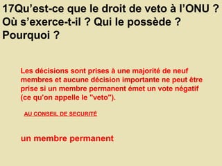 17Qu’est-ce que le droit de veto à l’ONU ? Où s’exerce-t-il ? Qui le possède ? Pourquoi ?  Les décisions sont prises à une majorité de neuf membres et aucune décision importante ne peut être prise si un membre permanent émet un vote négatif (ce qu'on appelle le "veto").  AU CONSEIL DE SECURITÉ   un membre permanent  