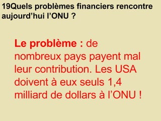 19Quels problèmes financiers rencontre aujourd’hui l’ONU ?  Le problème :  de nombreux pays payent mal leur contribution. Les USA doivent à eux seuls 1,4 milliard de dollars à l’ONU !  