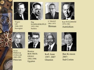U THANT  1961-1971 Birman Kurt WALDHEIM  1972-1981  Autrichien Javier PEREZ de CUELLAR 1982-1991 Péruvien Trygve LIE  1946-1952  Norvégien Dag HAMMARSKJÖLD  1952-1961  Suédois Boutros BOUTROS-GHALI  1992-1996  Egyptien Kofi Anan  1997- 2007 Ghanéen Ban Ki-moon 2007- Sud-Coréen 