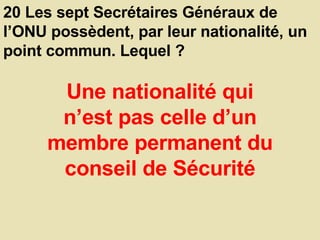 20 Les sept Secrétaires Généraux de l’ONU possèdent, par leur nationalité, un point commun. Lequel ?  Une nationalité qui n’est pas celle d’un membre permanent du conseil de Sécurité 