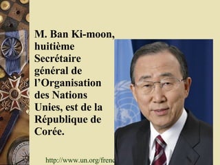M. Ban Ki-moon, huitième Secrétaire général de l’Organisation des Nations Unies, est de la République de Corée.   http://www.un.org/french/sg/   