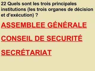 22 Quels sont les trois principales institutions (les trois organes de décision et d’exécution) ?  ASSEMBLEE GÉNÉRALE   CONSEIL DE SECURITÉ   SECRÉTARIAT   