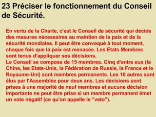 23 Préciser le fonctionnement du Conseil de Sécurité.  En vertu de la Charte, c'est le Conseil de sécurité qui décide des mesures nécessaires au maintien de la paix et de la sécurité mondiales. Il peut être convoqué à tout moment, chaque fois que la paix est menacée. Les Etats Membres sont tenus d'appliquer ses décisions.  Le Conseil se compose de 15 membres. Cinq d'entre eux (la Chine, les Etats-Unis, la Fédération de Russie, la France et le Royaume-Uni) sont membres permanents. Les 10 autres sont élus par l'Assemblée pour deux ans. Les décisions sont prises à une majorité de neuf membres et aucune décision importante ne peut être prise si un membre permanent émet un vote négatif (ce qu'on appelle le "veto").  