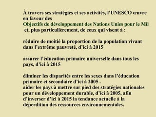 À travers ses stratégies et ses activités, l’UNESCO œuvre en faveur des  Objectifs de développement des Nations Unies pour le Millénaire  et, plus particulièrement, de ceux qui visent à :  réduire de moitié la proportion de la population vivant dans l’extrême pauvreté, d’ici à 2015  assurer l’éducation primaire universelle dans tous les pays, d’ici à 2015  éliminer les disparités entre les sexes dans l’éducation primaire et secondaire d’ici à 2005 .  aider les pays à mettre sur pied des stratégies nationales pour un développement durable, d’ici à 2005, afin d’inverser d’ici à 2015 la tendance actuelle à la déperdition des ressources environnementales.  