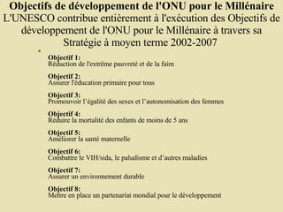 Objectifs de développement de l'ONU pour le Millénaire L'UNESCO contribue entièrement à l'exécution des Objectifs de développement de l'ONU pour le Millénaire à travers sa Stratégie à moyen terme 2002-2007  Objectif 1:   Réduction de l'extrême pauvreté et de la faim  Objectif 2:   Assurer l'éducation primaire pour tous  Objectif 3:   Promouvoir l’égalité des sexes et l’autonomisation des femmes  Objectif 4:   Réduire la mortalité des enfants de moins de 5 ans  Objectif 5:   Améliorer la santé maternelle  Objectif 6:   Combattre le VIH/sida, le paludisme et d’autres maladies  Objectif 7:   Assurer un environnement durable  Objectif 8:   Mettre en place un partenariat mondial pour le développement  