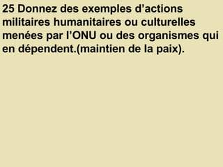25 Donnez des exemples d’actions militaires humanitaires ou culturelles menées par l’ONU ou des organismes qui en dépendent.(maintien de la paix).  