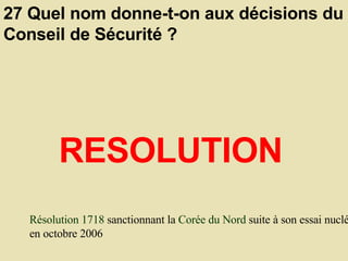 27 Quel nom donne-t-on aux décisions du Conseil de Sécurité ?  RESOLUTION Résolution 1718  sanctionnant la  Corée du Nord  suite à son essai nucléaire en octobre 2006 