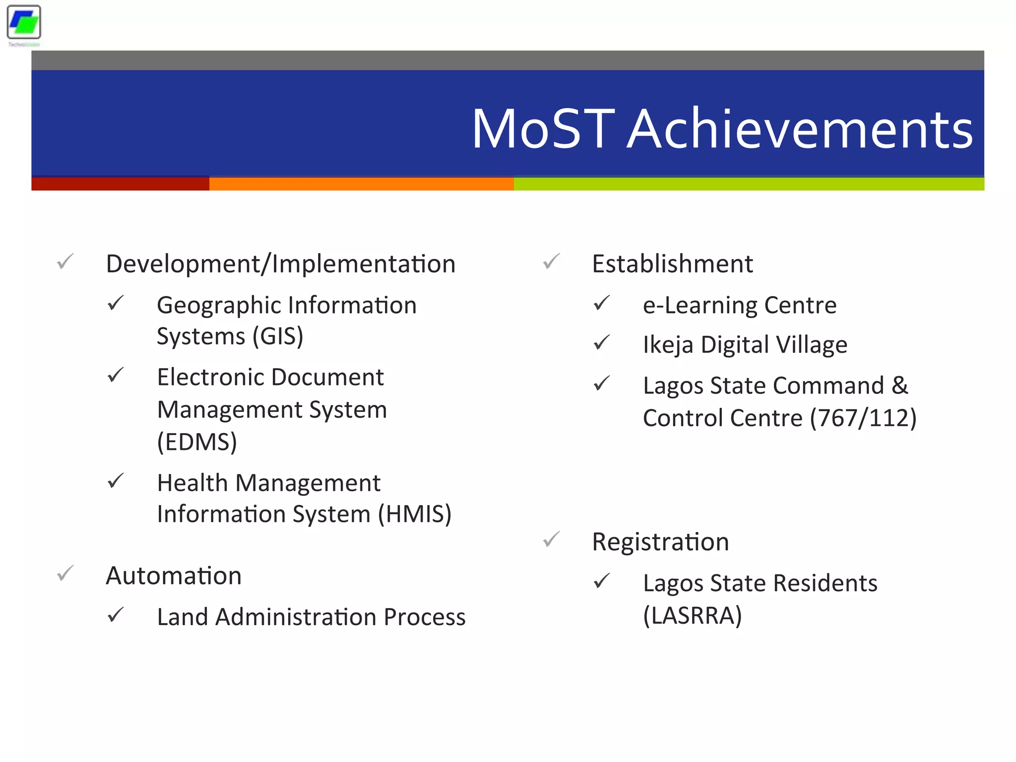 MoST	
  Achievements	
  
ü  Development/Implementa5on	
  
ü  Geographic	
  Informa5on	
  
Systems	
  (GIS)	
  	
  
ü  Electronic	
  Document	
  
Management	
  System	
  
(EDMS)	
  	
  
ü  Health	
  Management	
  
Informa5on	
  System	
  (HMIS)	
  	
  
ü  Automa5on	
  	
  
ü  Land	
  Administra5on	
  Process	
  
ü  Establishment	
  
ü  e-­‐Learning	
  Centre	
  	
  
ü  Ikeja	
  Digital	
  Village	
  	
  
ü  Lagos	
  State	
  Command	
  &	
  
Control	
  Centre	
  (767/112)	
  	
  
ü  Registra5on	
  
ü  Lagos	
  State	
  Residents	
  
(LASRRA)	
  
 