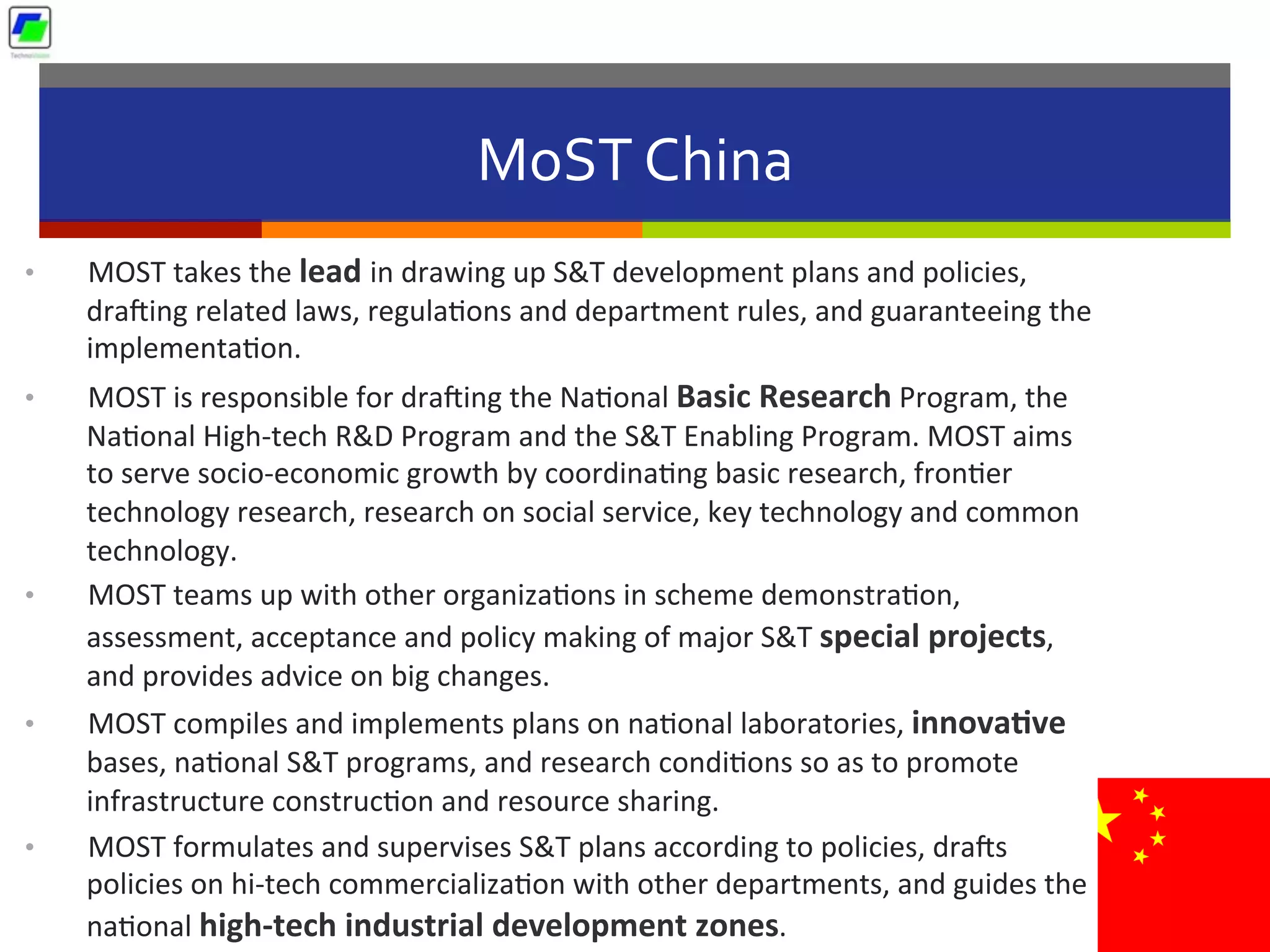 MoST	
  China	
  
•  MOST	
  takes	
  the	
  lead	
  in	
  drawing	
  up	
  S&T	
  development	
  plans	
  and	
  policies,	
  
dracing	
  related	
  laws,	
  regula5ons	
  and	
  department	
  rules,	
  and	
  guaranteeing	
  the	
  
implementa5on.	
  
•  MOST	
  is	
  responsible	
  for	
  dracing	
  the	
  Na5onal	
  Basic	
  Research	
  Program,	
  the	
  
Na5onal	
  High-­‐tech	
  R&D	
  Program	
  and	
  the	
  S&T	
  Enabling	
  Program.	
  MOST	
  aims	
  
to	
  serve	
  socio-­‐economic	
  growth	
  by	
  coordina5ng	
  basic	
  research,	
  fron5er	
  
technology	
  research,	
  research	
  on	
  social	
  service,	
  key	
  technology	
  and	
  common	
  
technology.	
  
•  MOST	
  teams	
  up	
  with	
  other	
  organiza5ons	
  in	
  scheme	
  demonstra5on,	
  
assessment,	
  acceptance	
  and	
  policy	
  making	
  of	
  major	
  S&T	
  special	
  projects,	
  
and	
  provides	
  advice	
  on	
  big	
  changes.	
  	
  
•  MOST	
  compiles	
  and	
  implements	
  plans	
  on	
  na5onal	
  laboratories,	
  innova1ve	
  
bases,	
  na5onal	
  S&T	
  programs,	
  and	
  research	
  condi5ons	
  so	
  as	
  to	
  promote	
  
infrastructure	
  construc5on	
  and	
  resource	
  sharing.	
  
•  MOST	
  formulates	
  and	
  supervises	
  S&T	
  plans	
  according	
  to	
  policies,	
  dracs	
  
policies	
  on	
  hi-­‐tech	
  commercializa5on	
  with	
  other	
  departments,	
  and	
  guides	
  the	
  
na5onal	
  high-­‐tech	
  industrial	
  development	
  zones.	
  
 
