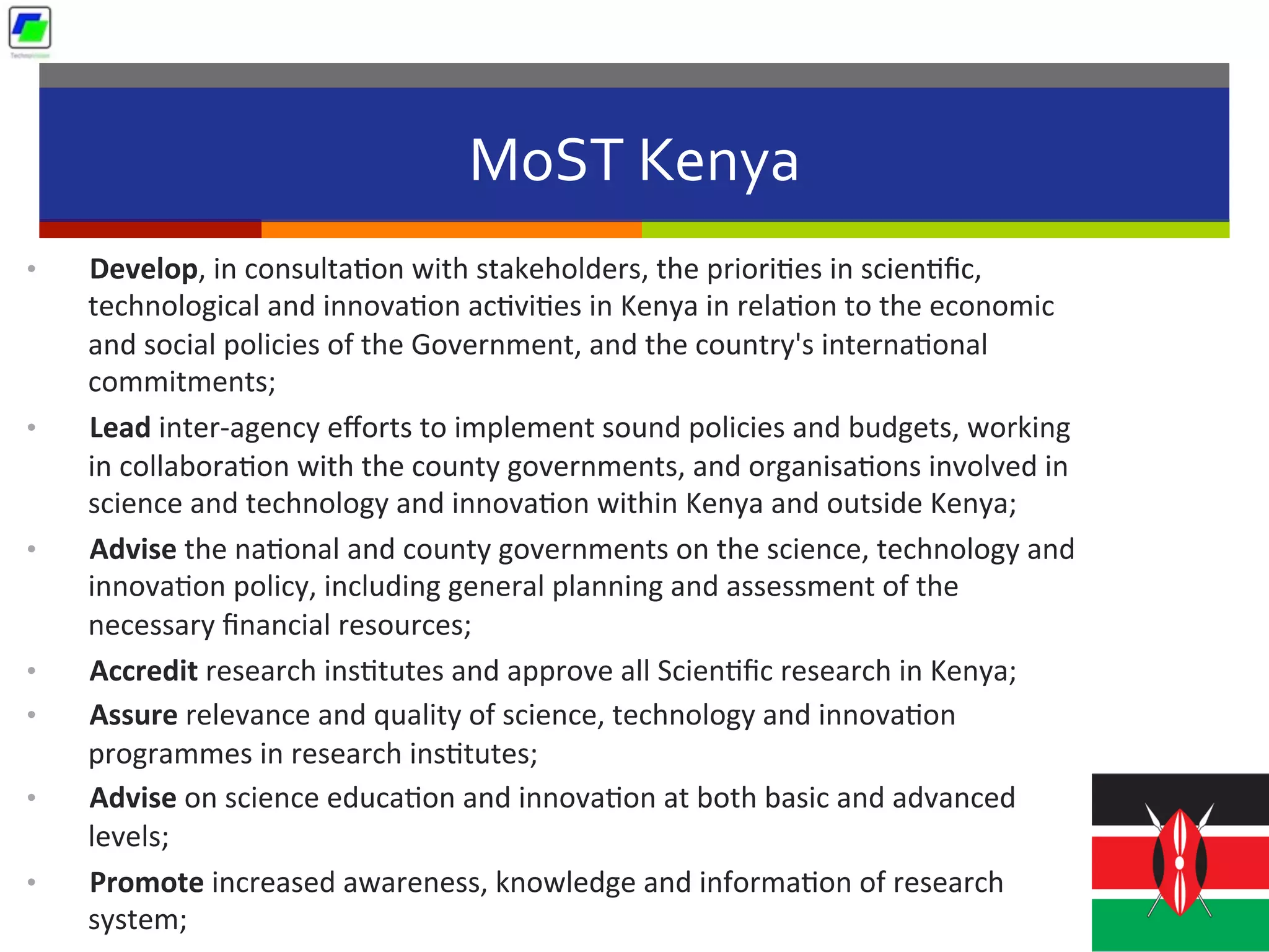 MoST	
  Kenya	
  
•  Develop,	
  in	
  consulta5on	
  with	
  stakeholders,	
  the	
  priori5es	
  in	
  scien5ﬁc,	
  
technological	
  and	
  innova5on	
  ac5vi5es	
  in	
  Kenya	
  in	
  rela5on	
  to	
  the	
  economic	
  
and	
  social	
  policies	
  of	
  the	
  Government,	
  and	
  the	
  country's	
  interna5onal	
  
commitments;	
  
•  Lead	
  inter-­‐agency	
  eﬀorts	
  to	
  implement	
  sound	
  policies	
  and	
  budgets,	
  working	
  
in	
  collabora5on	
  with	
  the	
  county	
  governments,	
  and	
  organisa5ons	
  involved	
  in	
  
science	
  and	
  technology	
  and	
  innova5on	
  within	
  Kenya	
  and	
  outside	
  Kenya;	
  
•  Advise	
  the	
  na5onal	
  and	
  county	
  governments	
  on	
  the	
  science,	
  technology	
  and	
  
innova5on	
  policy,	
  including	
  general	
  planning	
  and	
  assessment	
  of	
  the	
  
necessary	
  ﬁnancial	
  resources;	
  
•  Accredit	
  research	
  ins5tutes	
  and	
  approve	
  all	
  Scien5ﬁc	
  research	
  in	
  Kenya;	
  
•  Assure	
  relevance	
  and	
  quality	
  of	
  science,	
  technology	
  and	
  innova5on	
  
programmes	
  in	
  research	
  ins5tutes;	
  
•  Advise	
  on	
  science	
  educa5on	
  and	
  innova5on	
  at	
  both	
  basic	
  and	
  advanced	
  
levels;	
  
•  Promote	
  increased	
  awareness,	
  knowledge	
  and	
  informa5on	
  of	
  research	
  
system;	
  
 