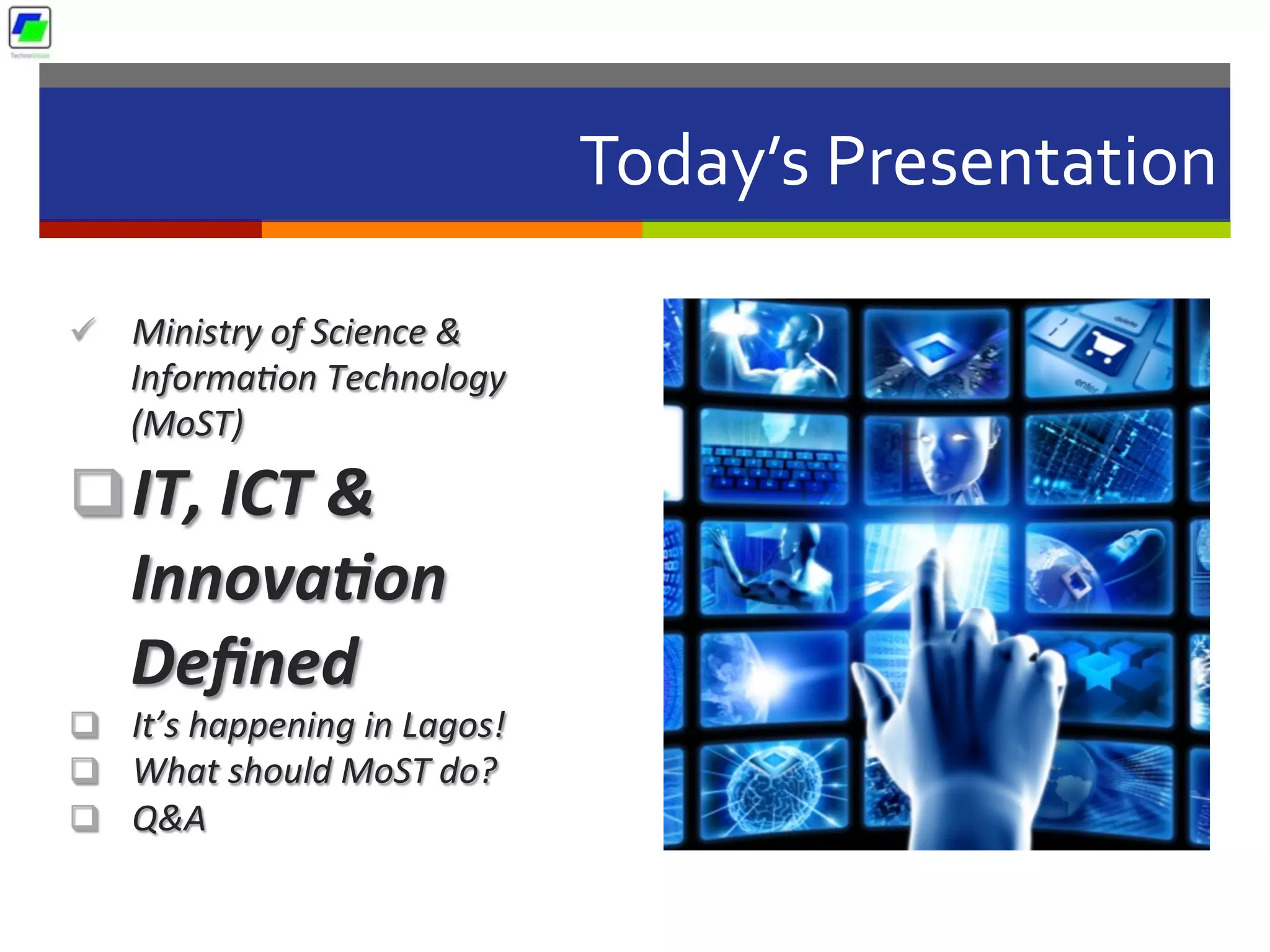 Today’s	
  Presentation	
  
ü  Ministry	
  of	
  Science	
  &	
  
Informa2on	
  Technology	
  
(MoST)	
  	
  
q IT,	
  ICT	
  &	
  
Innova2on	
  
Deﬁned	
  
q  It’s	
  happening	
  in	
  Lagos!	
  
q  What	
  should	
  MoST	
  do?	
  
q  Q&A	
  
 