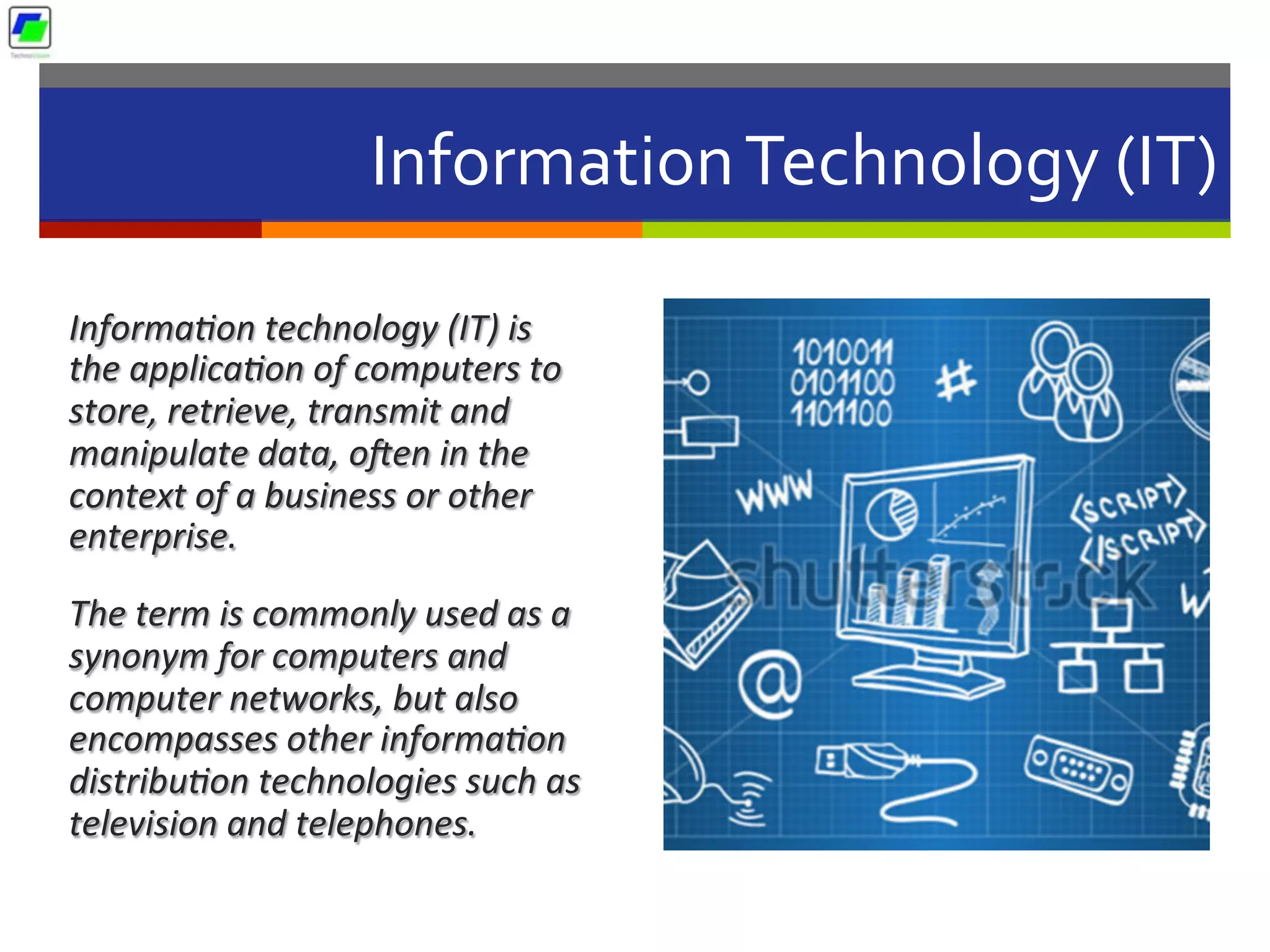 Information	
  Technology	
  (IT)	
  
Informa2on	
  technology	
  (IT)	
  is	
  
the	
  applica2on	
  of	
  computers	
  to	
  
store,	
  retrieve,	
  transmit	
  and	
  
manipulate	
  data,	
  oUen	
  in	
  the	
  
context	
  of	
  a	
  business	
  or	
  other	
  
enterprise.	
  	
  
The	
  term	
  is	
  commonly	
  used	
  as	
  a	
  
synonym	
  for	
  computers	
  and	
  
computer	
  networks,	
  but	
  also	
  
encompasses	
  other	
  informa2on	
  
distribu2on	
  technologies	
  such	
  as	
  
television	
  and	
  telephones.	
  	
  
 