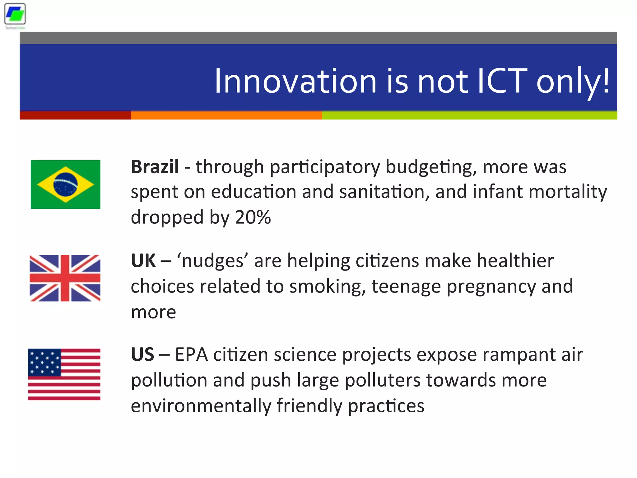 Innovation	
  is	
  not	
  ICT	
  only!	
  	
  
Brazil	
  -­‐	
  through	
  par5cipatory	
  budge5ng,	
  more	
  was	
  
spent	
  on	
  educa5on	
  and	
  sanita5on,	
  and	
  infant	
  mortality	
  
dropped	
  by	
  20%	
  
UK	
  –	
  ‘nudges’	
  are	
  helping	
  ci5zens	
  make	
  healthier	
  
choices	
  related	
  to	
  smoking,	
  teenage	
  pregnancy	
  and	
  
more	
  
US	
  –	
  EPA	
  ci5zen	
  science	
  projects	
  expose	
  rampant	
  air	
  
pollu5on	
  and	
  push	
  large	
  polluters	
  towards	
  more	
  
environmentally	
  friendly	
  prac5ces	
  	
  
 