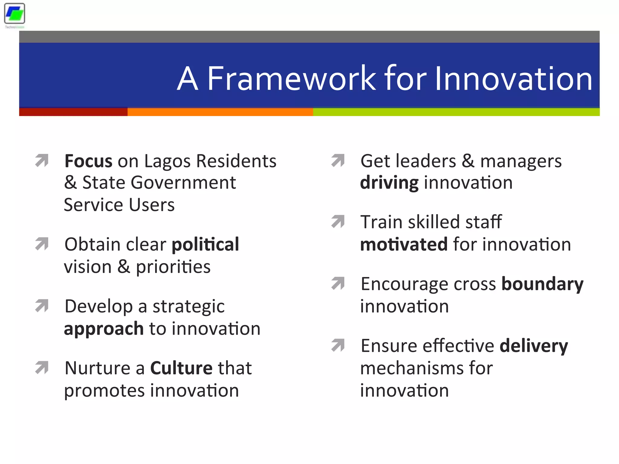 A	
  Framework	
  for	
  Innovation	
  
ì  Focus	
  on	
  Lagos	
  Residents	
  
&	
  State	
  Government	
  
Service	
  Users	
  
ì  Obtain	
  clear	
  poli1cal	
  
vision	
  &	
  priori5es	
  
ì  Develop	
  a	
  strategic	
  
approach	
  to	
  innova5on	
  
ì  Nurture	
  a	
  Culture	
  that	
  
promotes	
  innova5on	
  
ì  Get	
  leaders	
  &	
  managers	
  
driving	
  innova5on	
  
ì  Train	
  skilled	
  staﬀ	
  
mo1vated	
  for	
  innova5on	
  
ì  Encourage	
  cross	
  boundary	
  
innova5on	
  
ì  Ensure	
  eﬀec5ve	
  delivery	
  
mechanisms	
  for	
  
innova5on	
  
 