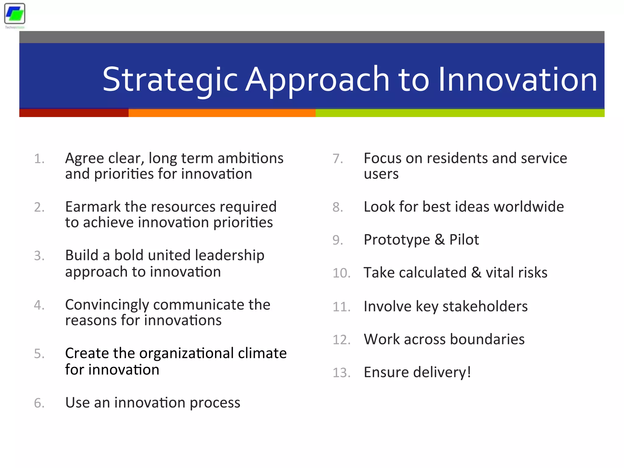 Strategic	
  Approach	
  to	
  Innovation	
  
1.  Agree	
  clear,	
  long	
  term	
  ambi5ons	
  
and	
  priori5es	
  for	
  innova5on	
  
2.  Earmark	
  the	
  resources	
  required	
  
to	
  achieve	
  innova5on	
  priori5es	
  
3.  Build	
  a	
  bold	
  united	
  leadership	
  
approach	
  to	
  innova5on	
  
4.  Convincingly	
  communicate	
  the	
  
reasons	
  for	
  innova5ons	
  
5.  Create	
  the	
  organiza5onal	
  climate	
  
for	
  innova5on	
  
6.  Use	
  an	
  innova5on	
  process	
  
7.  Focus	
  on	
  residents	
  and	
  service	
  
users	
  
8.  Look	
  for	
  best	
  ideas	
  worldwide	
  
9.  Prototype	
  &	
  Pilot	
  
10.  Take	
  calculated	
  &	
  vital	
  risks	
  
11.  Involve	
  key	
  stakeholders	
  
12.  Work	
  across	
  boundaries	
  
13.  Ensure	
  delivery!	
  
 