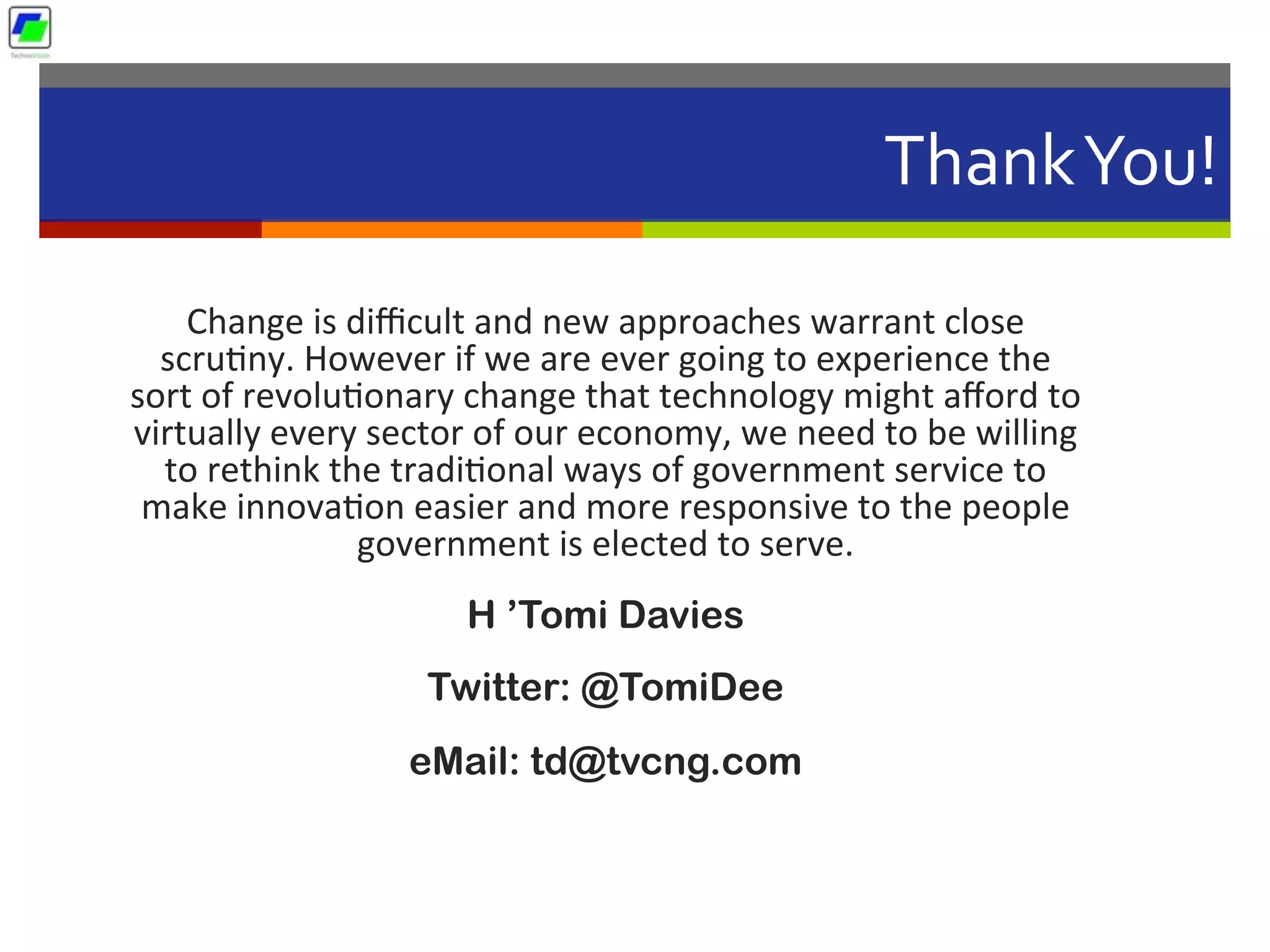 Thank	
  You!	
  
Change	
  is	
  diﬃcult	
  and	
  new	
  approaches	
  warrant	
  close	
  
scru5ny.	
  However	
  if	
  we	
  are	
  ever	
  going	
  to	
  experience	
  the	
  
sort	
  of	
  revolu5onary	
  change	
  that	
  technology	
  might	
  aﬀord	
  to	
  
virtually	
  every	
  sector	
  of	
  our	
  economy,	
  we	
  need	
  to	
  be	
  willing	
  
to	
  rethink	
  the	
  tradi5onal	
  ways	
  of	
  government	
  service	
  to	
  
make	
  innova5on	
  easier	
  and	
  more	
  responsive	
  to	
  the	
  people	
  
government	
  is	
  elected	
  to	
  serve.
H ’Tomi Davies
Twitter: @TomiDee
eMail: td@tvcng.com
 