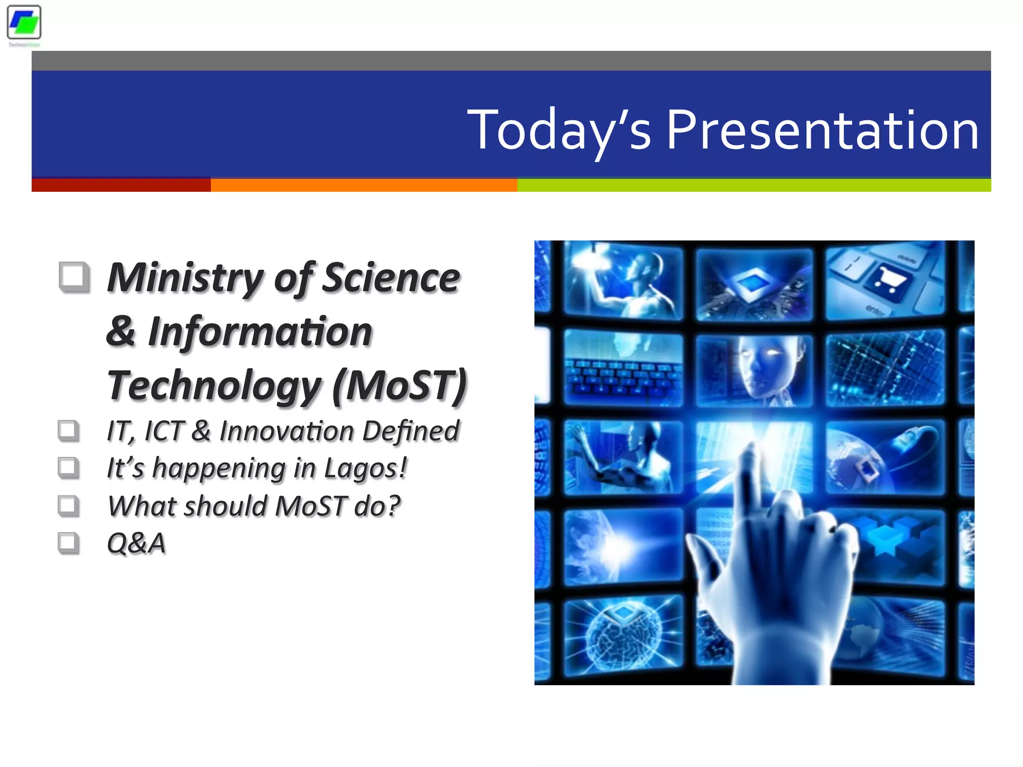Today’s	
  Presentation	
  
q  Ministry	
  of	
  Science	
  
&	
  Informa2on	
  
Technology	
  (MoST)	
  	
  
q  IT,	
  ICT	
  &	
  Innova2on	
  Deﬁned	
  
q  It’s	
  happening	
  in	
  Lagos!	
  
q  What	
  should	
  MoST	
  do?	
  
q  Q&A	
  
 
