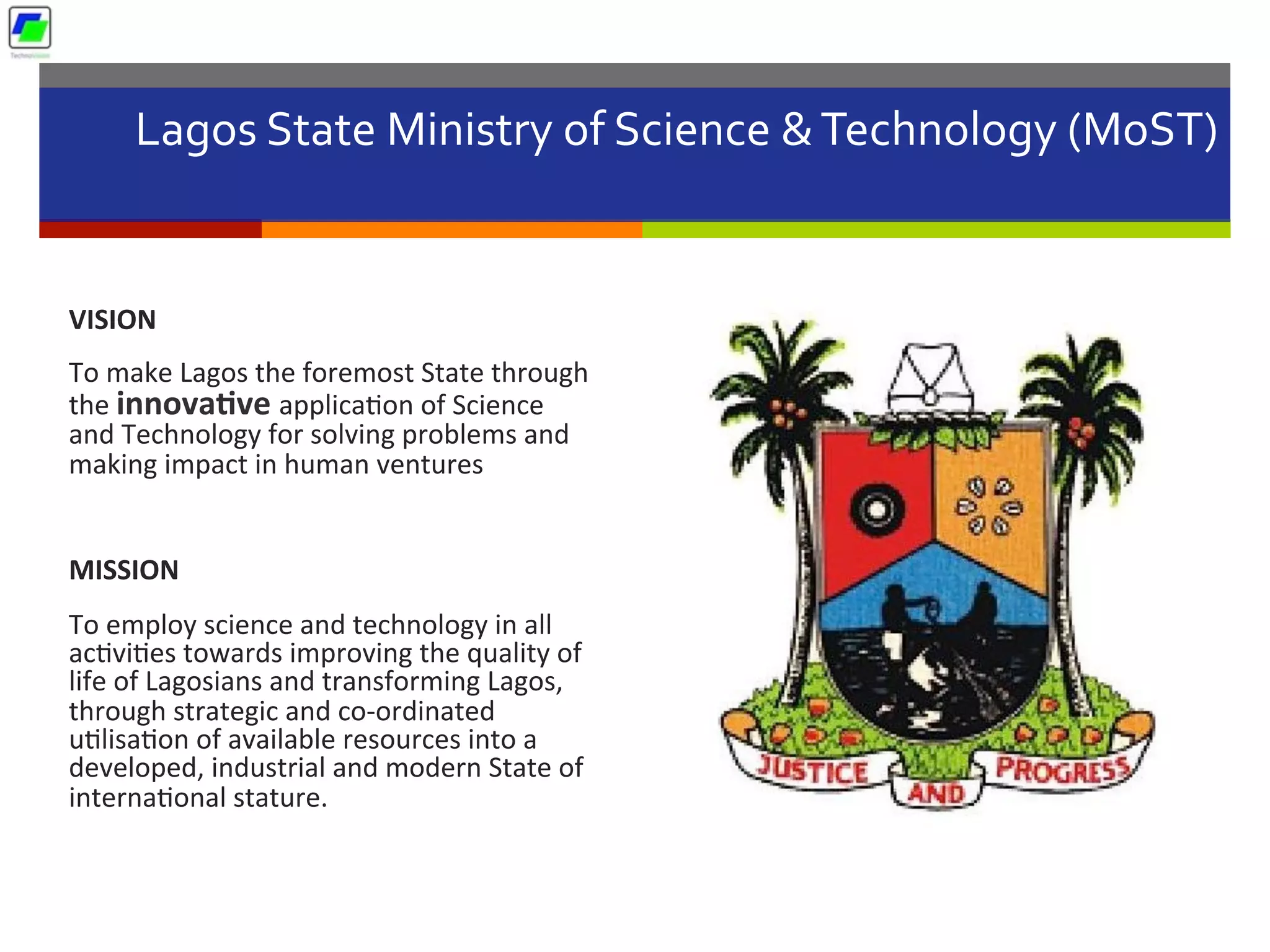 Lagos	
  State	
  Ministry	
  of	
  Science	
  &	
  Technology	
  (MoST)	
  	
  
	
  
VISION	
  
To	
  make	
  Lagos	
  the	
  foremost	
  State	
  through	
  
the	
  innova1ve	
  applica5on	
  of	
  Science	
  
and	
  Technology	
  for	
  solving	
  problems	
  and	
  
making	
  impact	
  in	
  human	
  ventures	
  
	
  
MISSION	
  
To	
  employ	
  science	
  and	
  technology	
  in	
  all	
  
ac5vi5es	
  towards	
  improving	
  the	
  quality	
  of	
  
life	
  of	
  Lagosians	
  and	
  transforming	
  Lagos,	
  
through	
  strategic	
  and	
  co-­‐ordinated	
  
u5lisa5on	
  of	
  available	
  resources	
  into	
  a	
  
developed,	
  industrial	
  and	
  modern	
  State	
  of	
  
interna5onal	
  stature.	
  
 