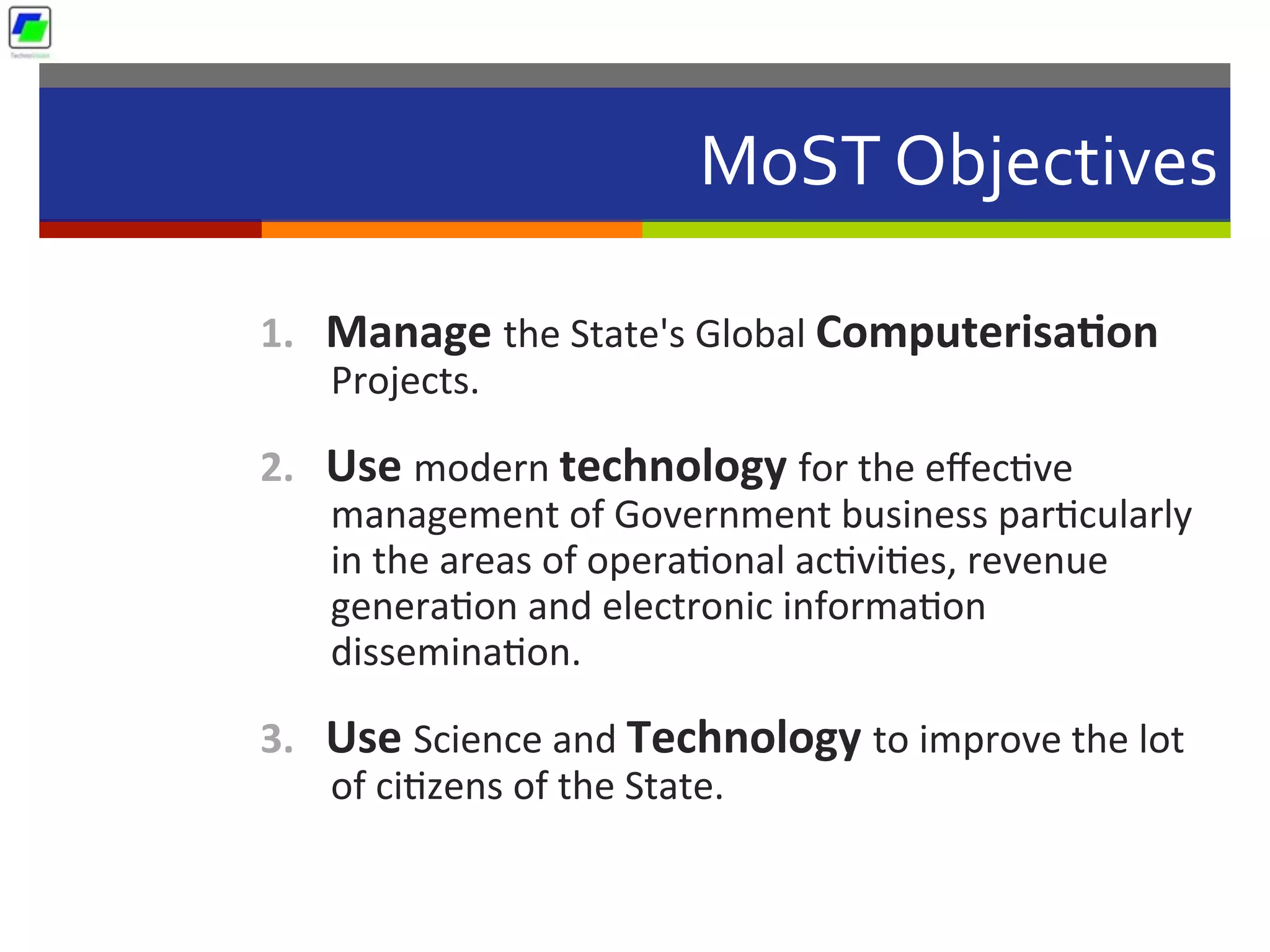 MoST	
  Objectives	
  
1.  Manage	
  the	
  State's	
  Global	
  Computerisa1on	
  
Projects.	
  
2.  Use	
  modern	
  technology	
  for	
  the	
  eﬀec5ve	
  
management	
  of	
  Government	
  business	
  par5cularly	
  
in	
  the	
  areas	
  of	
  opera5onal	
  ac5vi5es,	
  revenue	
  
genera5on	
  and	
  electronic	
  informa5on	
  
dissemina5on.	
  
3.  Use	
  Science	
  and	
  Technology	
  to	
  improve	
  the	
  lot	
  
of	
  ci5zens	
  of	
  the	
  State.	
  
 