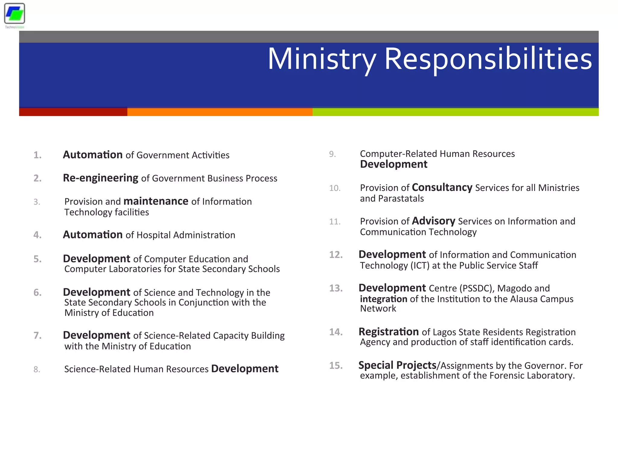 Ministry	
  Responsibilities	
  
	
  
1.  Automa1on	
  of	
  Government	
  Ac5vi5es	
  
2.  Re-­‐engineering	
  of	
  Government	
  Business	
  Process	
  
3.  Provision	
  and	
  maintenance	
  of	
  Informa5on	
  
Technology	
  facili5es	
  
4.  Automa1on	
  of	
  Hospital	
  Administra5on	
  
5.  Development	
  of	
  Computer	
  Educa5on	
  and	
  
Computer	
  Laboratories	
  for	
  State	
  Secondary	
  Schools	
  
6.  Development	
  of	
  Science	
  and	
  Technology	
  in	
  the	
  
State	
  Secondary	
  Schools	
  in	
  Conjunc5on	
  with	
  the	
  
Ministry	
  of	
  Educa5on	
  
7.  Development	
  of	
  Science-­‐Related	
  Capacity	
  Building	
  
with	
  the	
  Ministry	
  of	
  Educa5on	
  
8.  Science-­‐Related	
  Human	
  Resources	
  Development	
  
9.  Computer-­‐Related	
  Human	
  Resources	
  
Development	
  
10.  Provision	
  of	
  Consultancy	
  Services	
  for	
  all	
  Ministries	
  
and	
  Parastatals	
  
11.  Provision	
  of	
  Advisory	
  Services	
  on	
  Informa5on	
  and	
  
Communica5on	
  Technology	
  
12.  Development	
  of	
  Informa5on	
  and	
  Communica5on	
  
Technology	
  (ICT)	
  at	
  the	
  Public	
  Service	
  Staﬀ	
  
13.  Development	
  Centre	
  (PSSDC),	
  Magodo	
  and	
  
integra1on	
  of	
  the	
  Ins5tu5on	
  to	
  the	
  Alausa	
  Campus	
  
Network	
  
14.  Registra1on	
  of	
  Lagos	
  State	
  Residents	
  Registra5on	
  
Agency	
  and	
  produc5on	
  of	
  staﬀ	
  iden5ﬁca5on	
  cards.	
  
15.  Special	
  Projects/Assignments	
  by	
  the	
  Governor.	
  For	
  
example,	
  establishment	
  of	
  the	
  Forensic	
  Laboratory.	
  
 