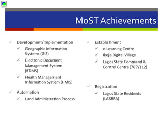 MoST	
  Achievements	
  
ü  Development/Implementa5on	
  
ü  Geographic	
  Informa5on	
  
Systems	
  (GIS)	
  	
  
ü  Electronic	
  Document	
  
Management	
  System	
  
(EDMS)	
  	
  
ü  Health	
  Management	
  
Informa5on	
  System	
  (HMIS)	
  	
  
ü  Automa5on	
  	
  
ü  Land	
  Administra5on	
  Process	
  
ü  Establishment	
  
ü  e-­‐Learning	
  Centre	
  	
  
ü  Ikeja	
  Digital	
  Village	
  	
  
ü  Lagos	
  State	
  Command	
  &	
  
Control	
  Centre	
  (767/112)	
  	
  
ü  Registra5on	
  
ü  Lagos	
  State	
  Residents	
  
(LASRRA)	
  
 