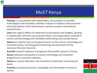 MoST	
  Kenya	
  
•  Develop,	
  in	
  consulta5on	
  with	
  stakeholders,	
  the	
  priori5es	
  in	
  scien5ﬁc,	
  
technological	
  and	
  innova5on	
  ac5vi5es	
  in	
  Kenya	
  in	
  rela5on	
  to	
  the	
  economic	
  
and	
  social	
  policies	
  of	
  the	
  Government,	
  and	
  the	
  country's	
  interna5onal	
  
commitments;	
  
•  Lead	
  inter-­‐agency	
  eﬀorts	
  to	
  implement	
  sound	
  policies	
  and	
  budgets,	
  working	
  
in	
  collabora5on	
  with	
  the	
  county	
  governments,	
  and	
  organisa5ons	
  involved	
  in	
  
science	
  and	
  technology	
  and	
  innova5on	
  within	
  Kenya	
  and	
  outside	
  Kenya;	
  
•  Advise	
  the	
  na5onal	
  and	
  county	
  governments	
  on	
  the	
  science,	
  technology	
  and	
  
innova5on	
  policy,	
  including	
  general	
  planning	
  and	
  assessment	
  of	
  the	
  
necessary	
  ﬁnancial	
  resources;	
  
•  Accredit	
  research	
  ins5tutes	
  and	
  approve	
  all	
  Scien5ﬁc	
  research	
  in	
  Kenya;	
  
•  Assure	
  relevance	
  and	
  quality	
  of	
  science,	
  technology	
  and	
  innova5on	
  
programmes	
  in	
  research	
  ins5tutes;	
  
•  Advise	
  on	
  science	
  educa5on	
  and	
  innova5on	
  at	
  both	
  basic	
  and	
  advanced	
  
levels;	
  
•  Promote	
  increased	
  awareness,	
  knowledge	
  and	
  informa5on	
  of	
  research	
  
system;	
  
 