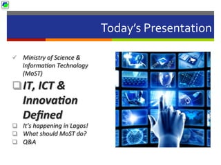 Today’s	
  Presentation	
  
ü  Ministry	
  of	
  Science	
  &	
  
Informa2on	
  Technology	
  
(MoST)	
  	
  
q IT,	
  ICT	
  &	
  
Innova2on	
  
Deﬁned	
  
q  It’s	
  happening	
  in	
  Lagos!	
  
q  What	
  should	
  MoST	
  do?	
  
q  Q&A	
  
 